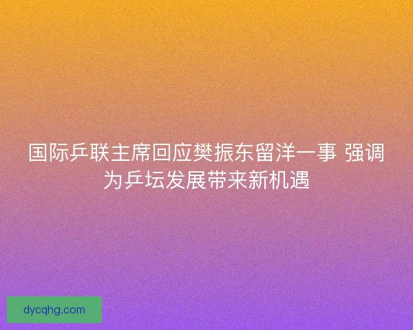 国际乒联主席回应樊振东留洋一事 强调为乒坛发展带来新机遇